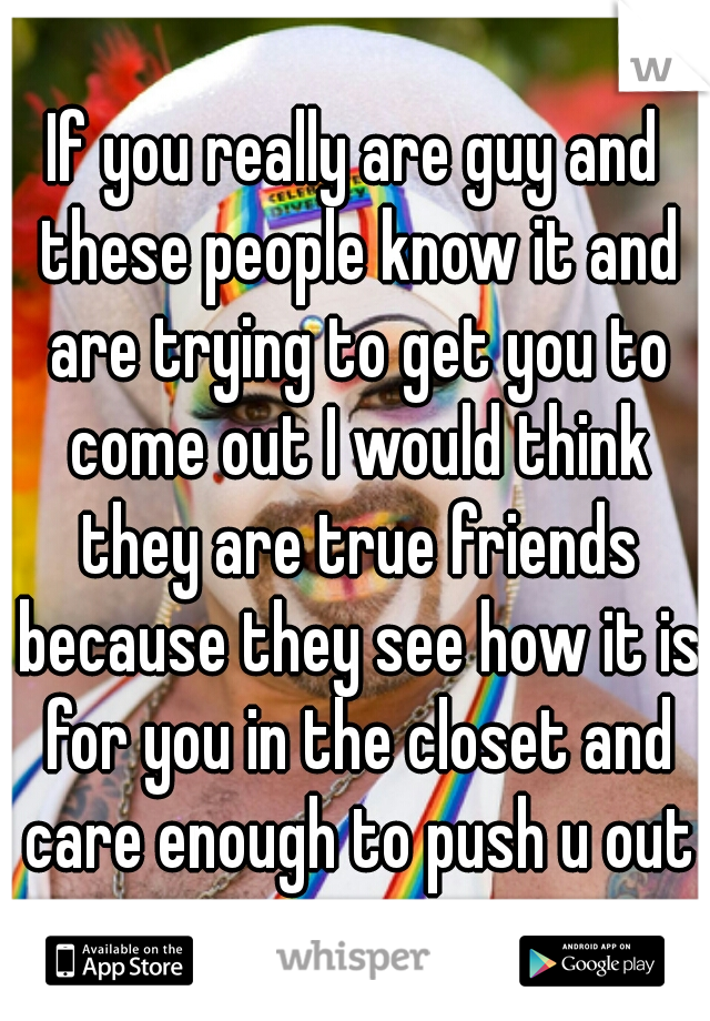 If you really are guy and these people know it and are trying to get you to come out I would think they are true friends because they see how it is for you in the closet and care enough to push u out