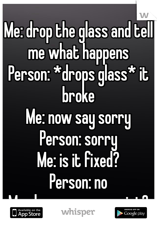 Me: drop the glass and tell me what happens 
Person: *drops glass* it broke
Me: now say sorry
Person: sorry
Me: is it fixed?
Person: no
Me: do you see my point?