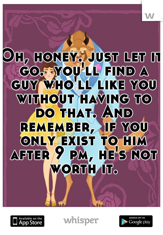 Oh, honey. just let it go.  you'll find a guy who'll like you without having to do that. And remember,  if you only exist to him after 9 pm, he's not worth it.