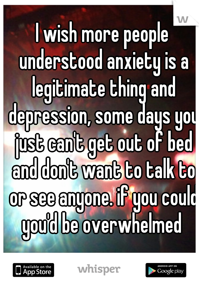 I wish more people understood anxiety is a legitimate thing and depression, some days you just can't get out of bed and don't want to talk to or see anyone. if you could you'd be overwhelmed 