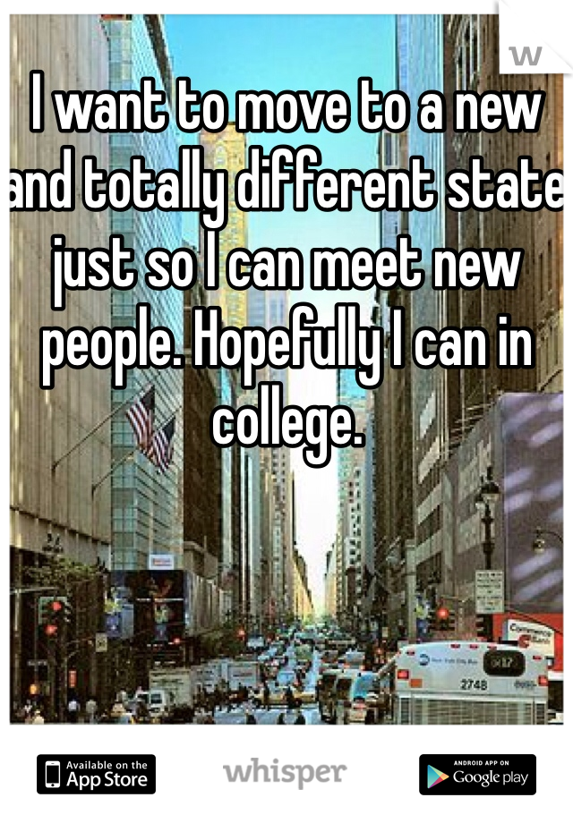 I want to move to a new and totally different state just so I can meet new people. Hopefully I can in college.