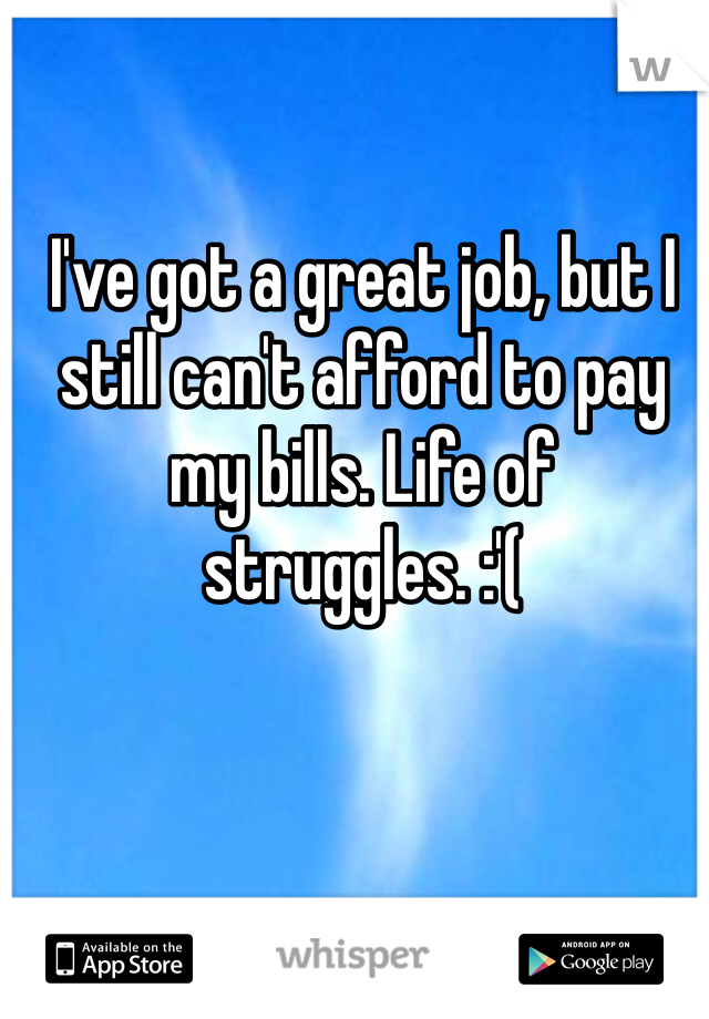 I've got a great job, but I still can't afford to pay my bills. Life of struggles. :'(