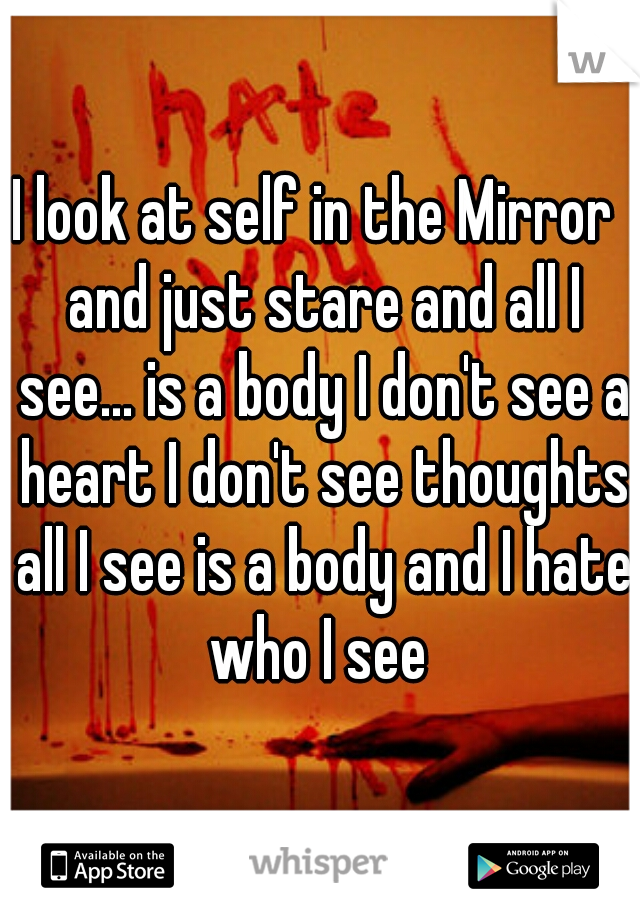 I look at self in the Mirror  and just stare and all I see... is a body I don't see a heart I don't see thoughts all I see is a body and I hate who I see 