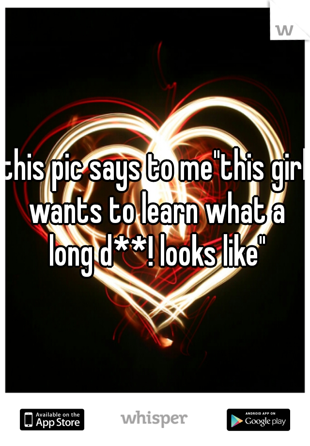 this pic says to me"this girl wants to learn what a long d**! looks like"