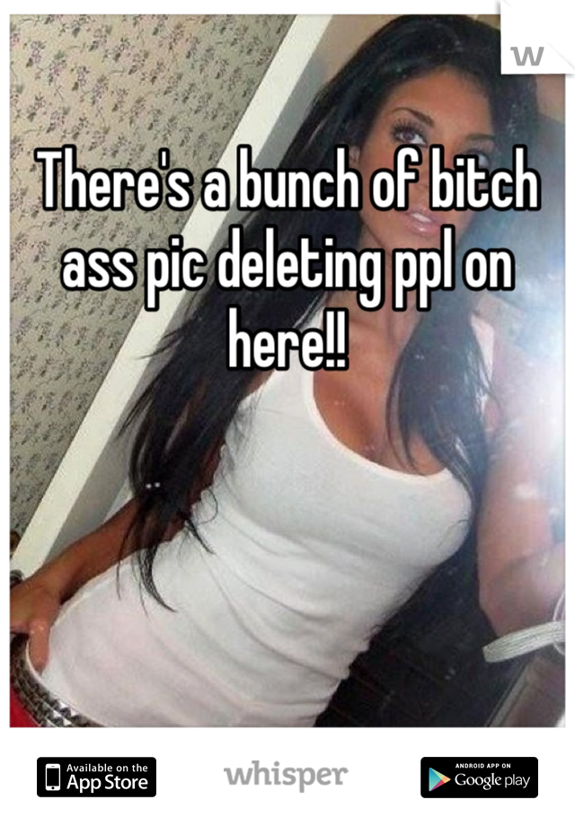 There's a bunch of bitch ass pic deleting ppl on here!!