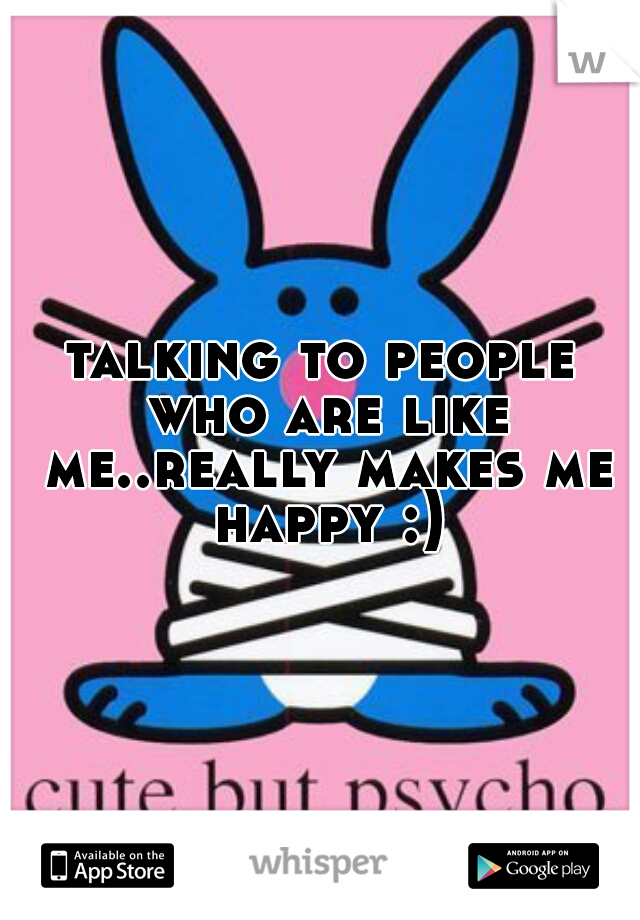 talking to people who are like me..really makes me happy :)