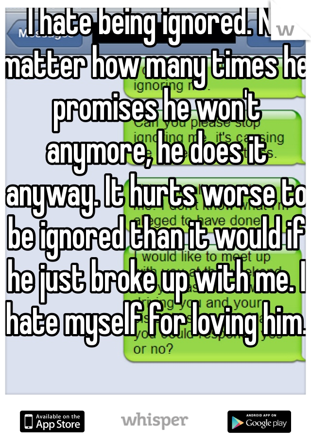 I hate being ignored. No matter how many times he promises he won't anymore, he does it anyway. It hurts worse to be ignored than it would if he just broke up with me. I hate myself for loving him.