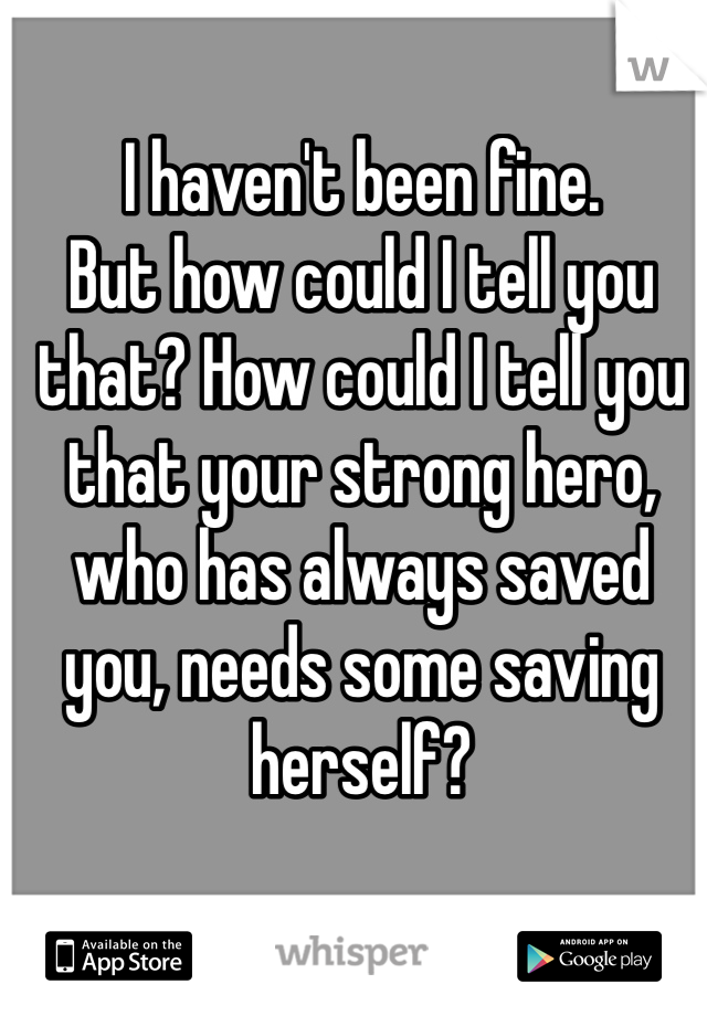 I haven't been fine. 
But how could I tell you that? How could I tell you that your strong hero, who has always saved you, needs some saving herself?