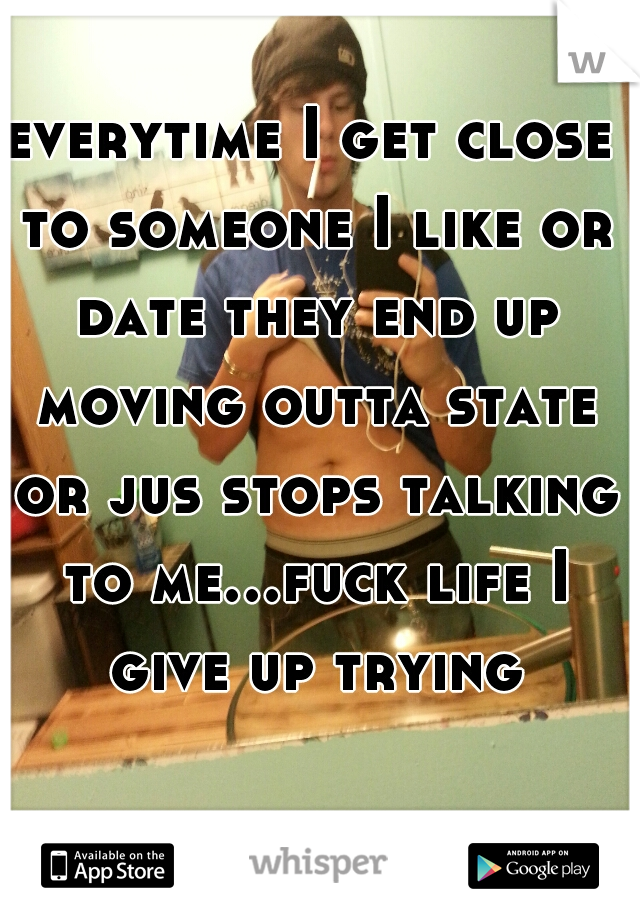 everytime I get close to someone I like or date they end up moving outta state or jus stops talking to me...fuck life I give up trying