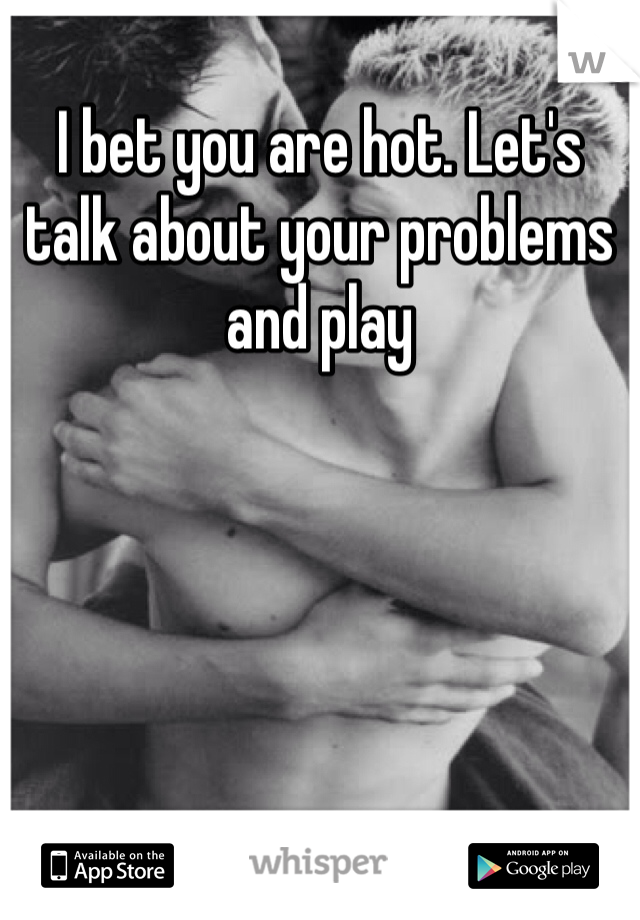 I bet you are hot. Let's talk about your problems and play