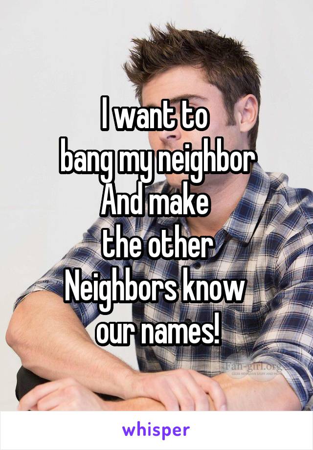 I want to 
bang my neighbor
And make 
the other
Neighbors know 
our names!