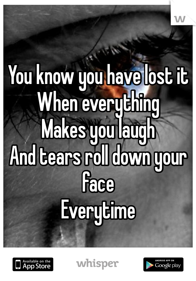 You know you have lost it 
When everything
Makes you laugh
And tears roll down your face
Everytime