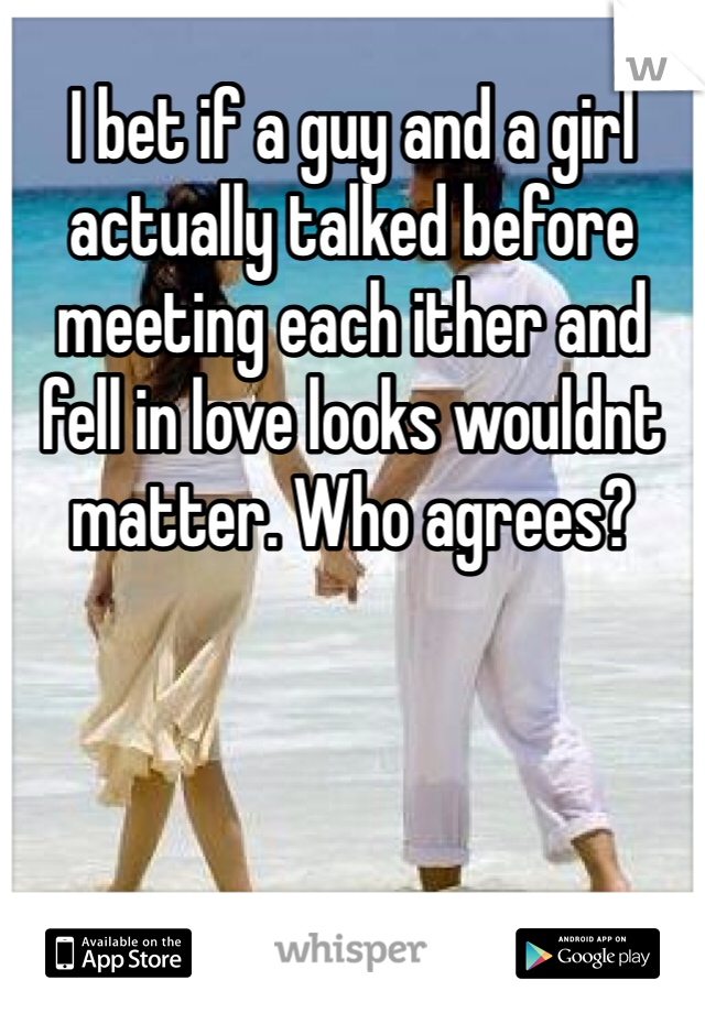 I bet if a guy and a girl actually talked before meeting each ither and fell in love looks wouldnt matter. Who agrees?