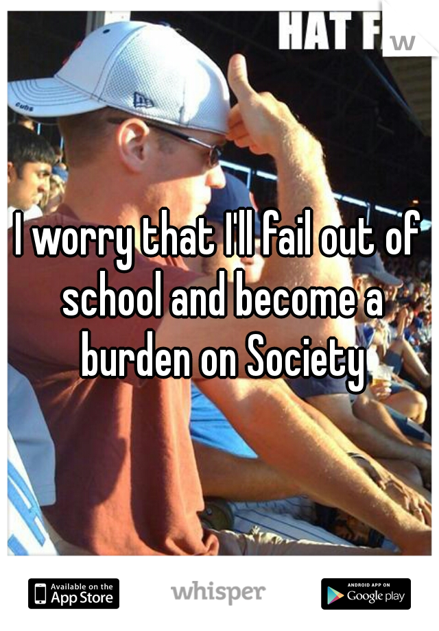 I worry that I'll fail out of school and become a burden on Society
