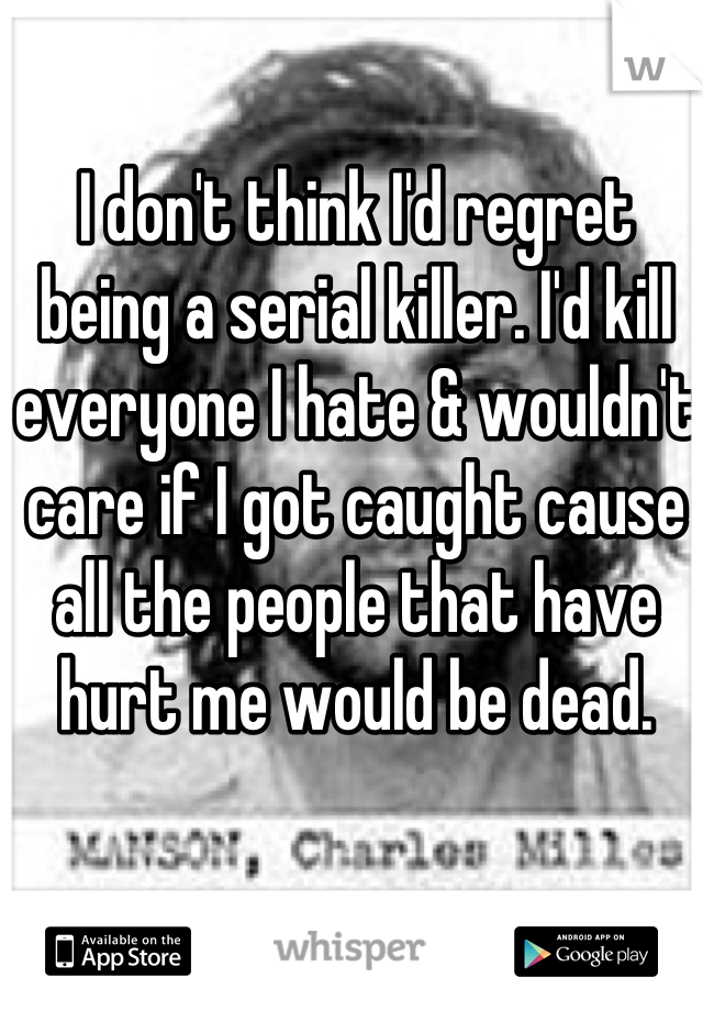 I don't think I'd regret being a serial killer. I'd kill everyone I hate & wouldn't care if I got caught cause all the people that have hurt me would be dead. 