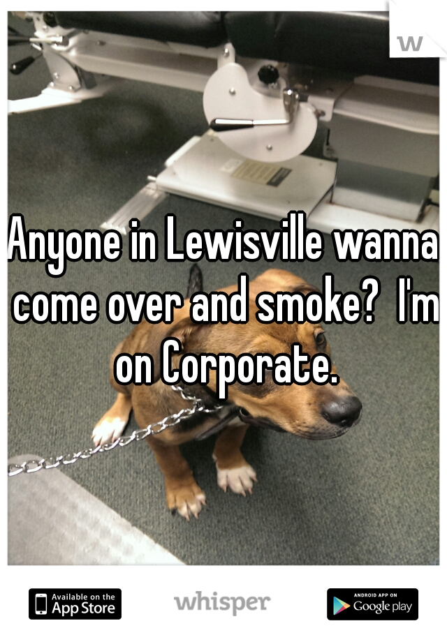 Anyone in Lewisville wanna come over and smoke?  I'm on Corporate.