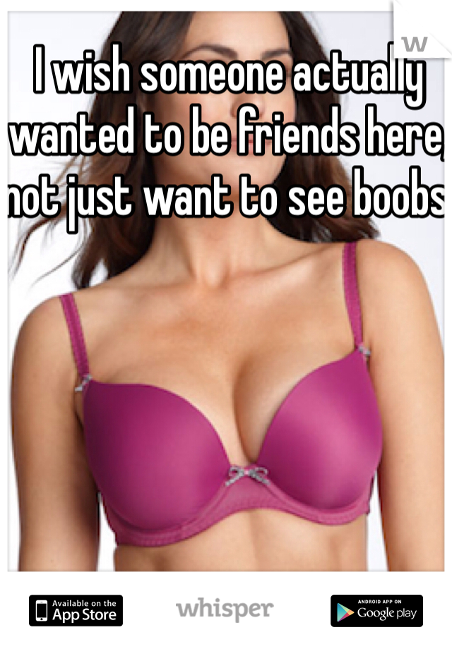 I wish someone actually wanted to be friends here, not just want to see boobs.
