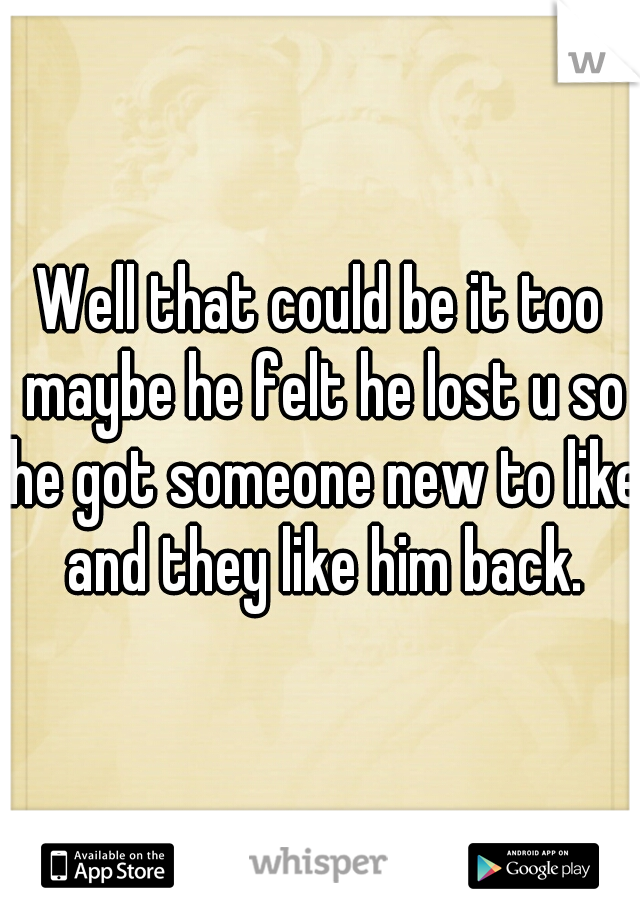 Well that could be it too maybe he felt he lost u so he got someone new to like and they like him back.