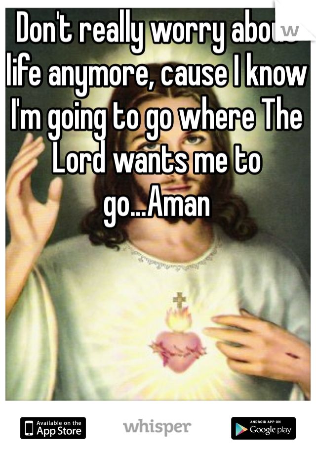 Don't really worry about life anymore, cause I know I'm going to go where The Lord wants me to go...Aman  
