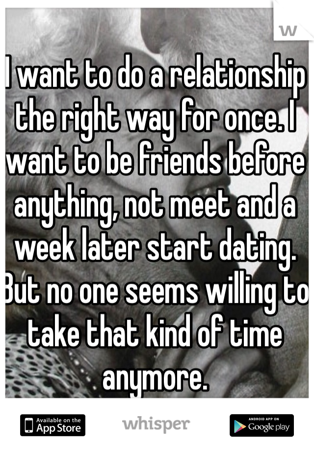 I want to do a relationship the right way for once. I want to be friends before anything, not meet and a week later start dating. But no one seems willing to take that kind of time anymore.