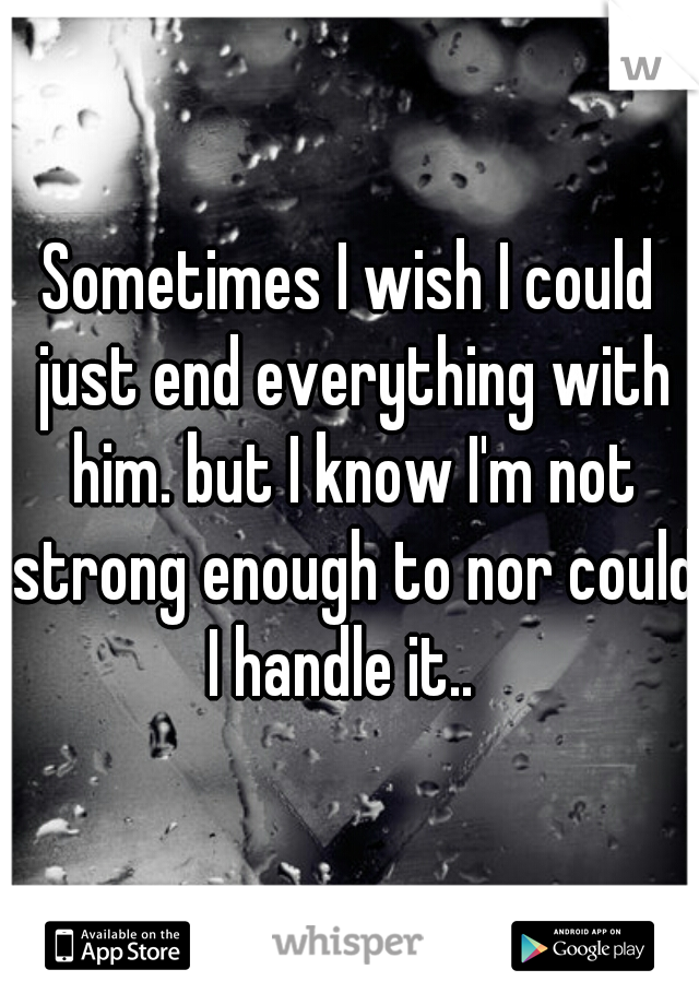 Sometimes I wish I could just end everything with him. but I know I'm not strong enough to nor could I handle it..  