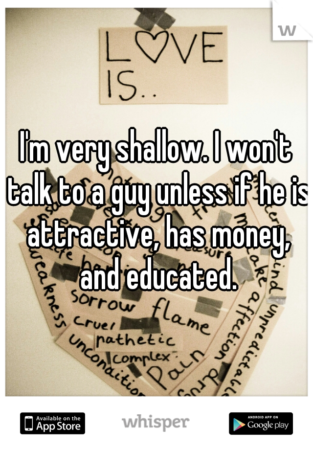 I'm very shallow. I won't talk to a guy unless if he is attractive, has money, and educated.