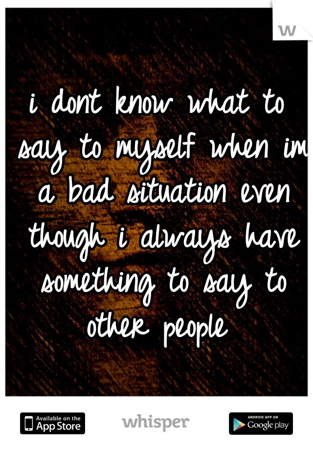 i dont know what to say to myself when im a bad situation even though i always have something to say to other people 