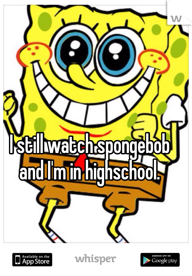 I still watch spongebob and I'm in highschool.