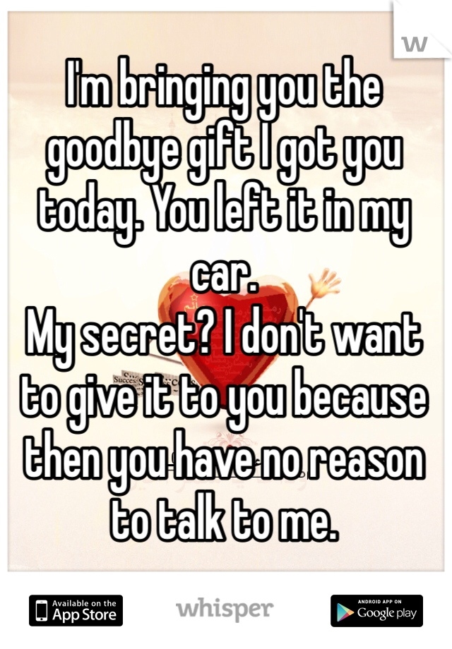 I'm bringing you the goodbye gift I got you today. You left it in my car. 
My secret? I don't want to give it to you because then you have no reason to talk to me. 