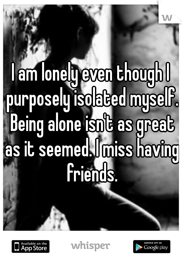 I am lonely even though I purposely isolated myself. Being alone isn't as great as it seemed. I miss having friends.