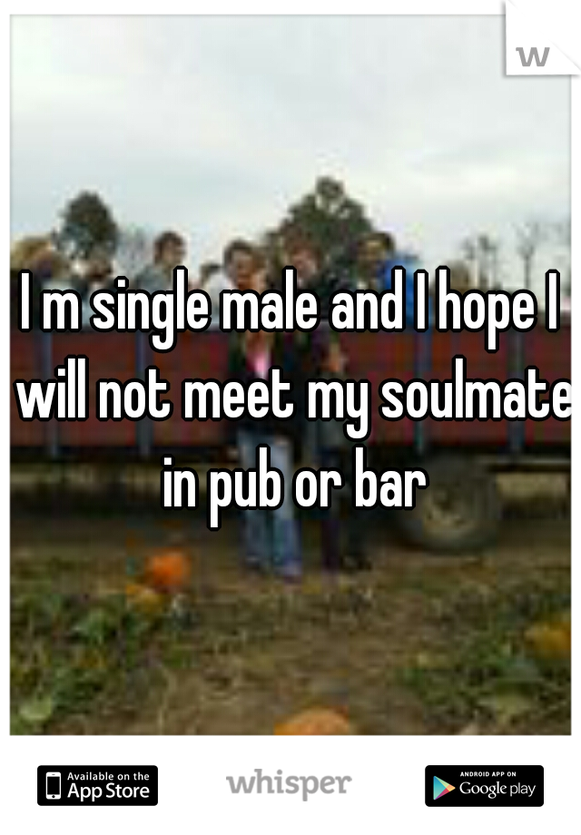 I m single male and I hope I will not meet my soulmate in pub or bar