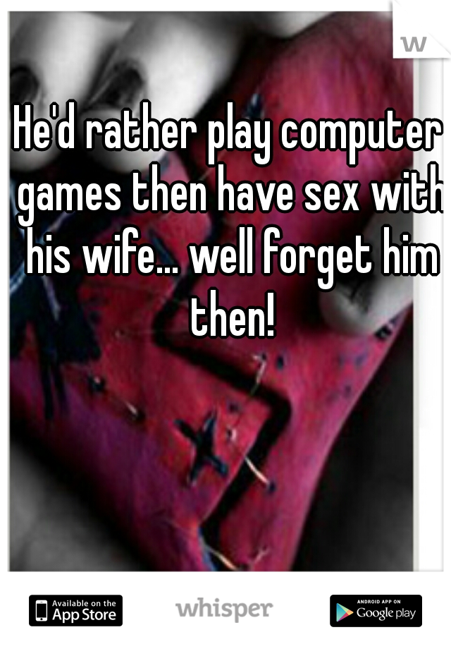 He'd rather play computer games then have sex with his wife... well forget him then!
