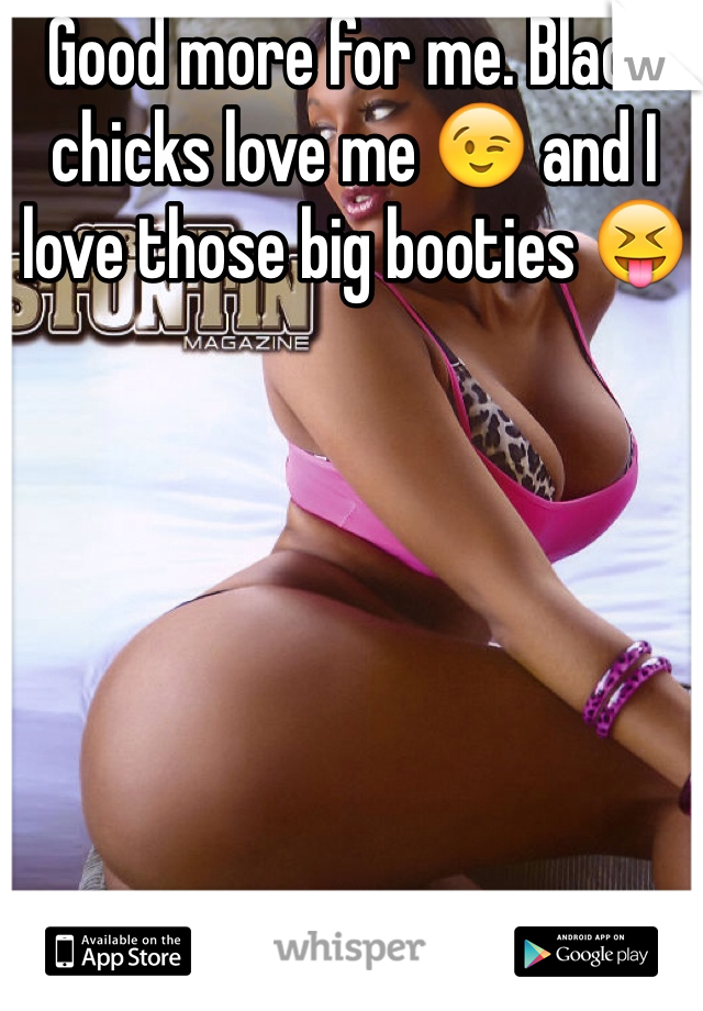 Good more for me. Black chicks love me 😉 and I love those big booties 😝