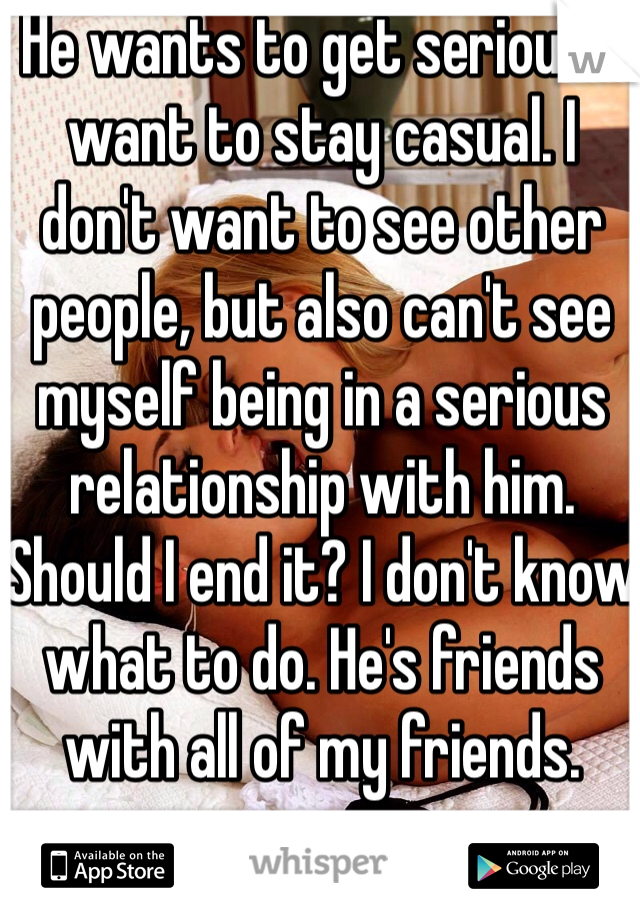 He wants to get serious. I want to stay casual. I don't want to see other people, but also can't see myself being in a serious relationship with him. Should I end it? I don't know what to do. He's friends with all of my friends. 