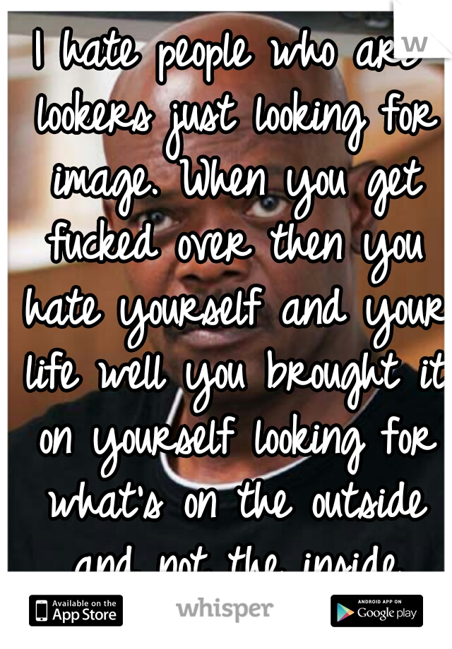 I hate people who are lookers just looking for image. When you get fucked over then you hate yourself and your life well you brought it on yourself looking for what's on the outside and not the inside