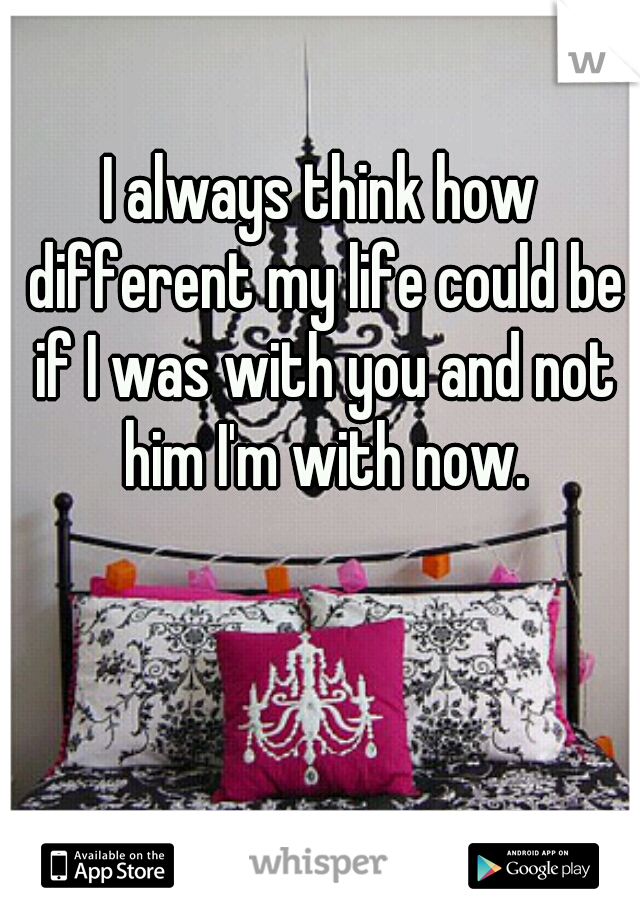I always think how different my life could be if I was with you and not him I'm with now.
 