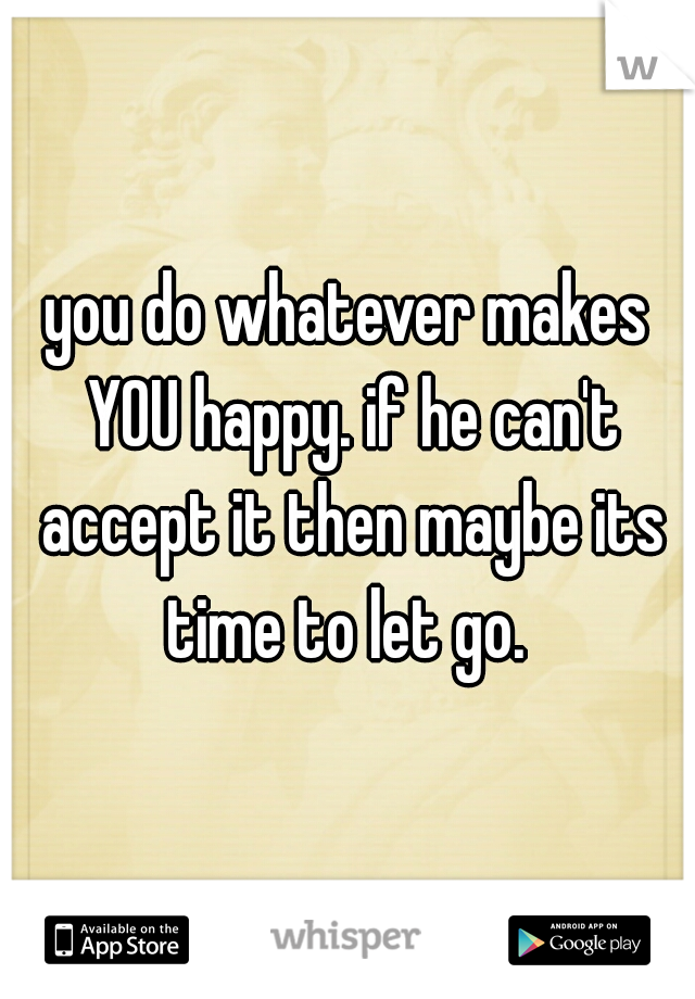 you do whatever makes YOU happy. if he can't accept it then maybe its time to let go. 