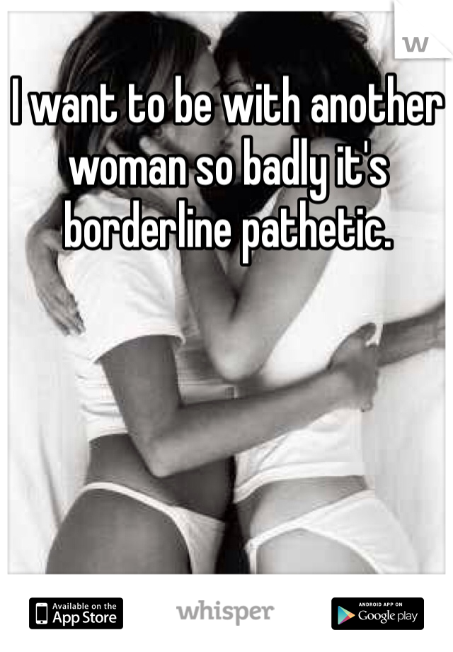 I want to be with another woman so badly it's borderline pathetic. 