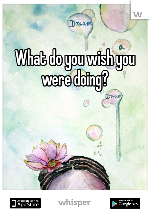 What do you wish you were doing? 