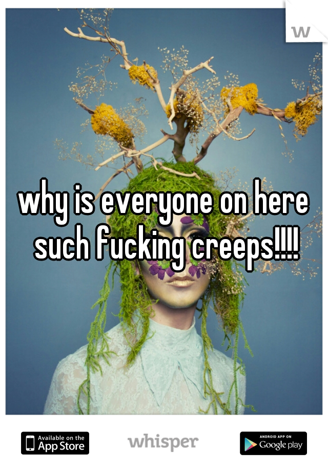 why is everyone on here such fucking creeps!!!!