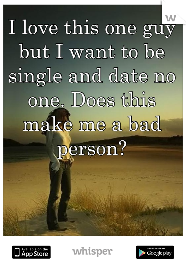 I love this one guy but I want to be single and date no one. Does this make me a bad person? 