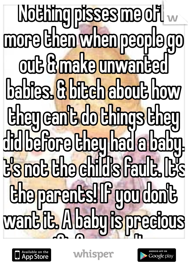 Nothing pisses me off more then when people go out & make unwanted babies. & bitch about how they can't do things they did before they had a baby. It's not the child's fault. It's the parents! If you don't want it. A baby is precious gift from god!