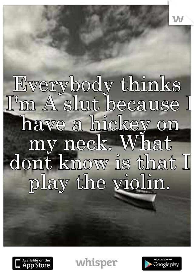 Everybody thinks I'm A slut because I have a hickey on my neck. What dont know is that I play the violin.