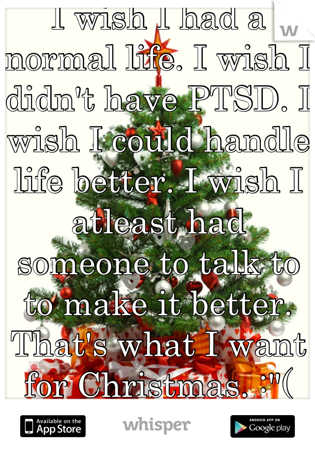 I wish I had a normal life. I wish I didn't have PTSD. I wish I could handle life better. I wish I atleast had someone to talk to to make it better. That's what I want for Christmas. :"(