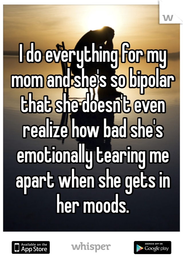I do everything for my mom and she's so bipolar that she doesn't even realize how bad she's emotionally tearing me apart when she gets in her moods. 