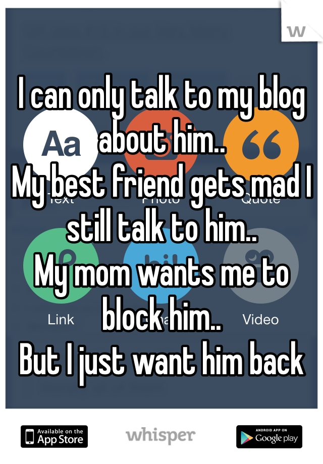 I can only talk to my blog about him.. 
My best friend gets mad I still talk to him.. 
My mom wants me to block him..
But I just want him back