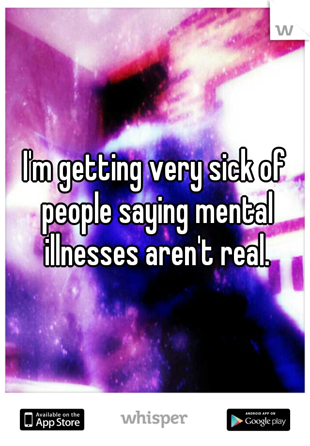 I'm getting very sick of people saying mental illnesses aren't real.