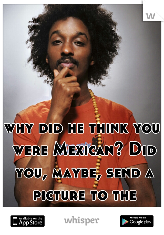 why did he think you were Mexican? Did you, maybe, send a picture to the perv??? 