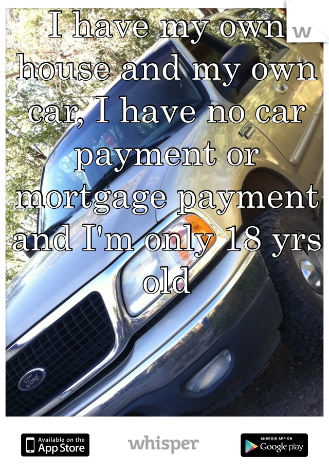 I have my own house and my own car, I have no car payment or mortgage payment and I'm only 18 yrs old
