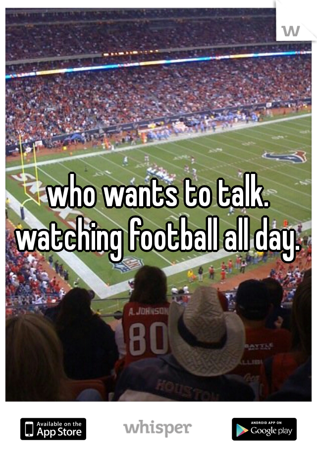 who wants to talk. watching football all day. 
